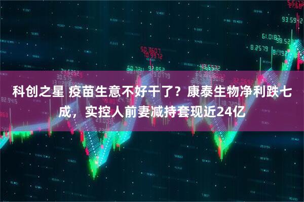 科创之星 疫苗生意不好干了？康泰生物净利跌七成，实控人前妻减持套现近24亿