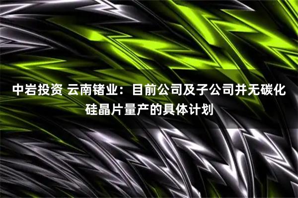 中岩投资 云南锗业：目前公司及子公司并无碳化硅晶片量产的具体计划