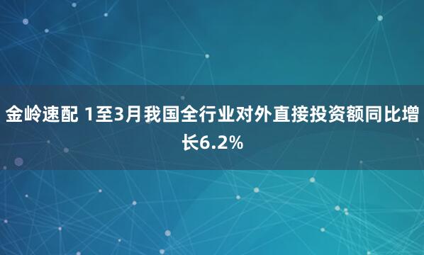 金岭速配 1至3月我国全行业对外直接投资额同比增长6.2%