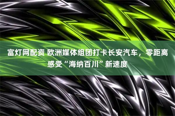 富灯网配资 欧洲媒体组团打卡长安汽车，零距离感受“海纳百川”新速度