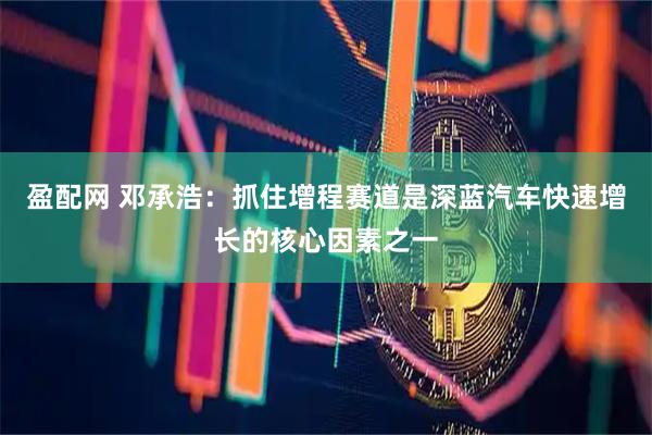 盈配网 邓承浩：抓住增程赛道是深蓝汽车快速增长的核心因素之一