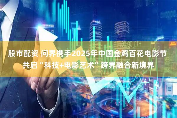 股市配资 问界携手2025年中国金鸡百花电影节 共启“科技+电影艺术”跨界融合新境界