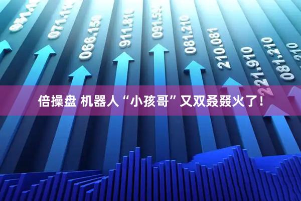 倍操盘 机器人“小孩哥”又双叒叕火了！