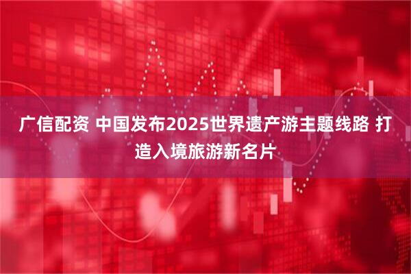 广信配资 中国发布2025世界遗产游主题线路 打造入境旅游新名片