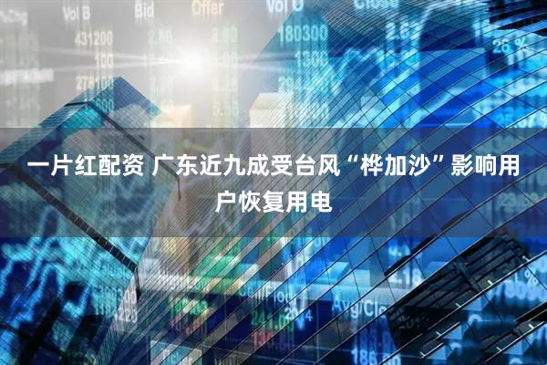 一片红配资 广东近九成受台风“桦加沙”影响用户恢复用电