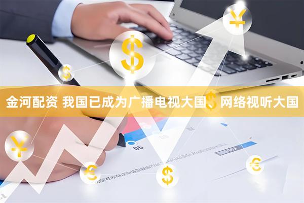 金河配资 我国已成为广播电视大国、网络视听大国