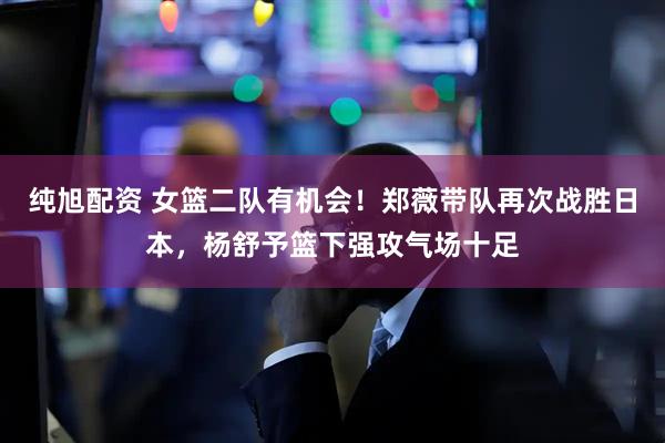 纯旭配资 女篮二队有机会！郑薇带队再次战胜日本，杨舒予篮下强攻气场十足
