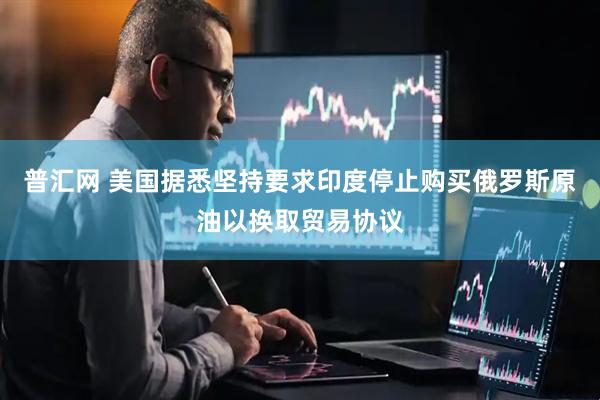 普汇网 美国据悉坚持要求印度停止购买俄罗斯原油以换取贸易协议