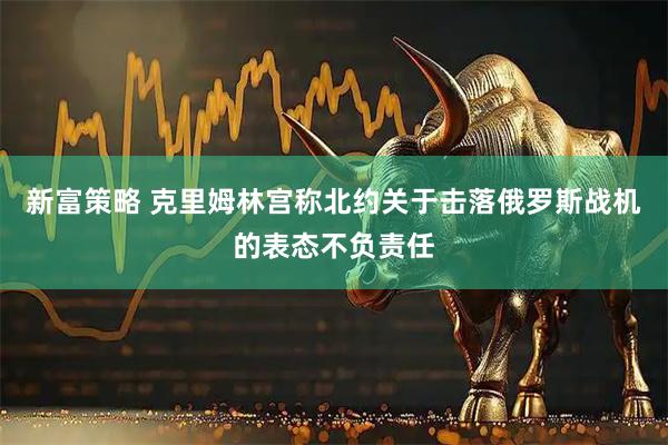 新富策略 克里姆林宫称北约关于击落俄罗斯战机的表态不负责任