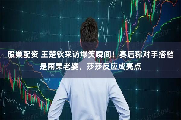 股巢配资 王楚钦采访爆笑瞬间！赛后称对手搭档是雨果老婆，莎莎反应成亮点