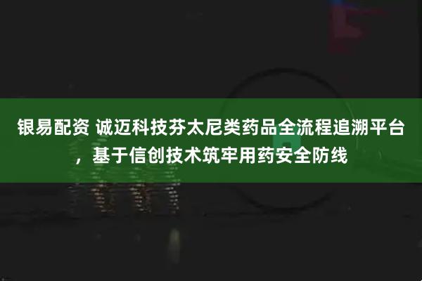 银易配资 诚迈科技芬太尼类药品全流程追溯平台,基于信创技术筑牢用药安全防线