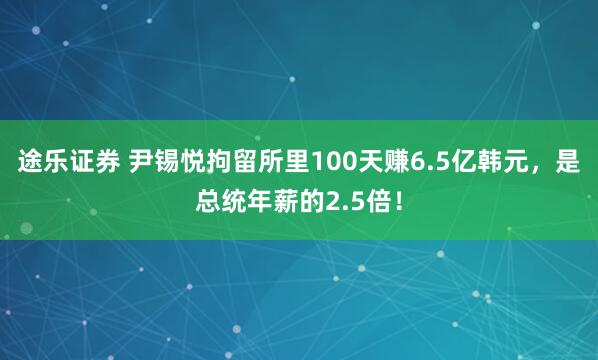 途乐证券 尹锡悦拘留所里100天赚6.5亿韩元，是总统年薪的2.5倍！