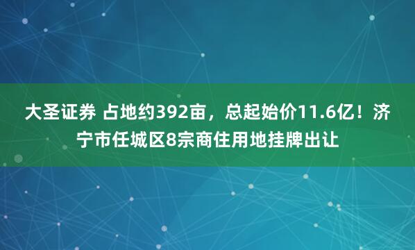 大圣证券 占地约392亩，总起始价11.6亿！济宁市任城区8宗商住用地挂牌出让