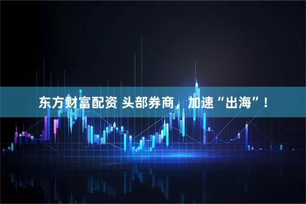 东方财富配资 头部券商,加速“出海”!