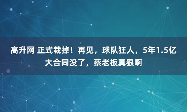 高升网 正式裁掉！再见，球队狂人，5年1.5亿大合同没了，蔡老板真狠啊