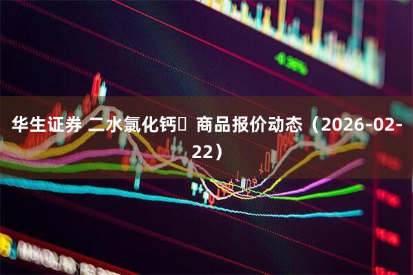 华生证券 二水氯化钙 商品报价动态(2026-02-22)