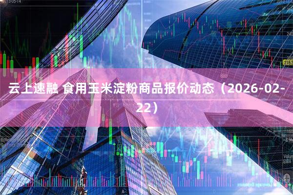云上速融 食用玉米淀粉商品报价动态(2026-02-22)