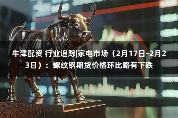 牛津配资 行业追踪|家电市场(2月17日-2月23日):螺纹钢期货价格环比略有下跌