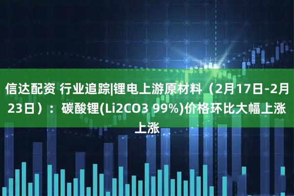信达配资 行业追踪|锂电上游原材料(2月17日-2月23日):碳酸锂(Li2CO3 99%)价格环比大幅上涨
