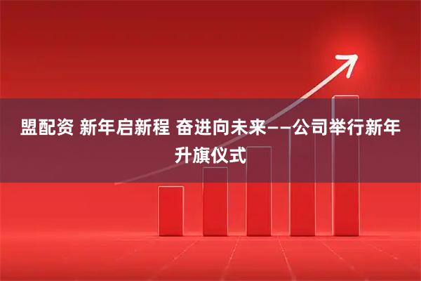 盟配资 新年启新程 奋进向未来——公司举行新年升旗仪式
