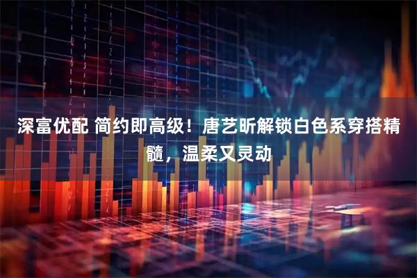 深富优配 简约即高级！唐艺昕解锁白色系穿搭精髓，温柔又灵动