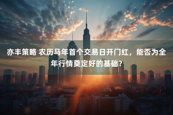 亦丰策略 农历马年首个交易日开门红，能否为全年行情奠定好的基础？