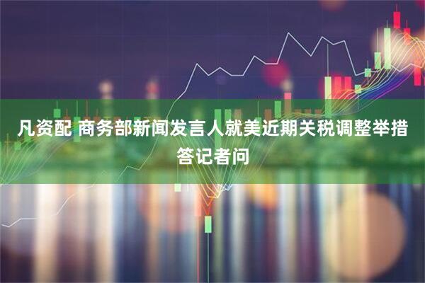 凡资配 商务部新闻发言人就美近期关税调整举措答记者问