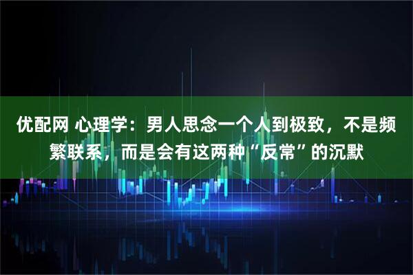 优配网 心理学:男人思念一个人到极致,不是频繁联系,而是会有这两种“反常”的沉默