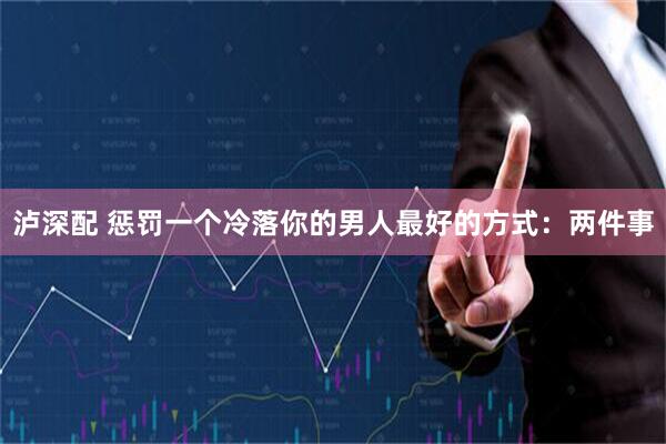 泸深配 惩罚一个冷落你的男人最好的方式:两件事