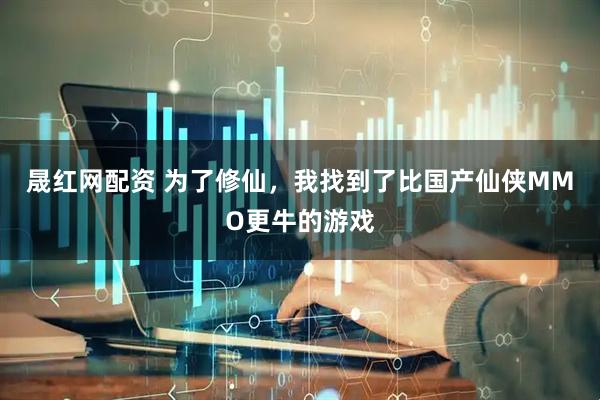 晟红网配资 为了修仙，我找到了比国产仙侠MMO更牛的游戏