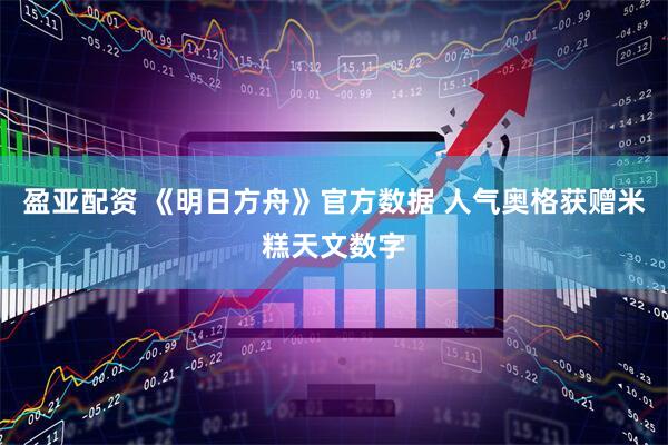 盈亚配资 《明日方舟》官方数据 人气奥格获赠米糕天文数字