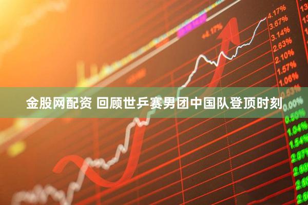 金股网配资 回顾世乒赛男团中国队登顶时刻