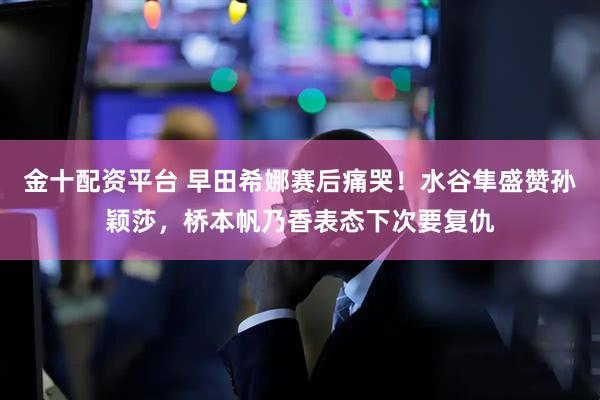 金十配资平台 早田希娜赛后痛哭！水谷隼盛赞孙颖莎，桥本帆乃香表态下次要复仇