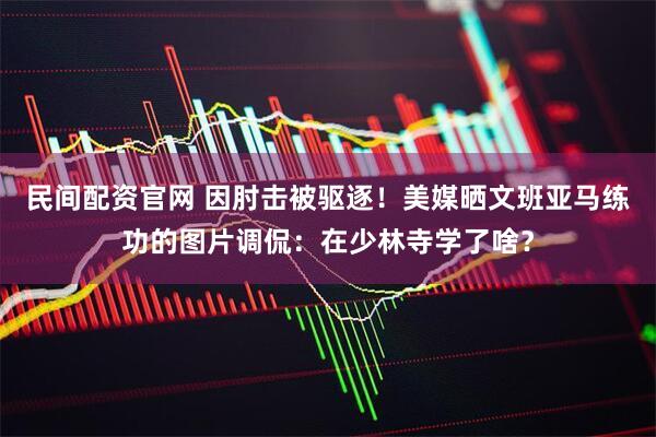 民间配资官网 因肘击被驱逐！美媒晒文班亚马练功的图片调侃：在少林寺学了啥？