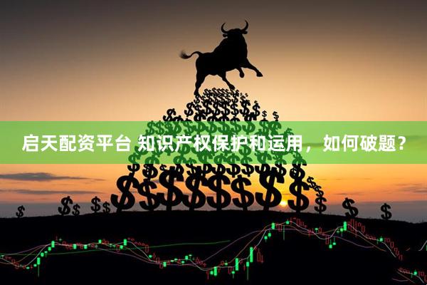 启天配资平台 知识产权保护和运用，如何破题？