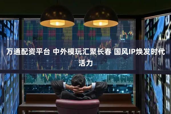 万通配资平台 中外模玩汇聚长春 国风IP焕发时代活力