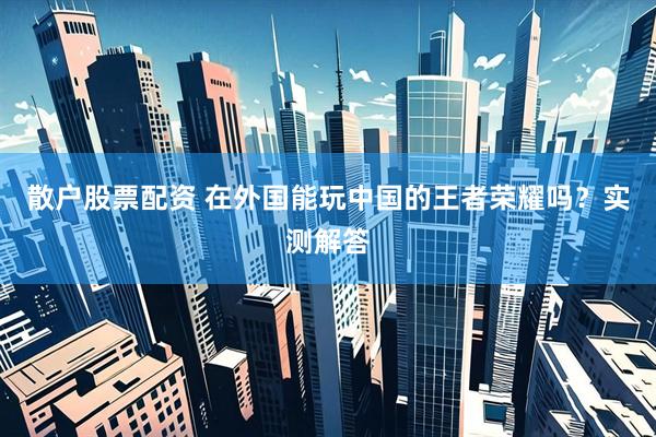散户股票配资 在外国能玩中国的王者荣耀吗？实测解答