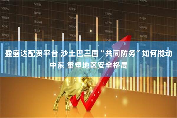 盈盛达配资平台 沙土巴三国“共同防务”如何搅动中东 重塑地区安全格局