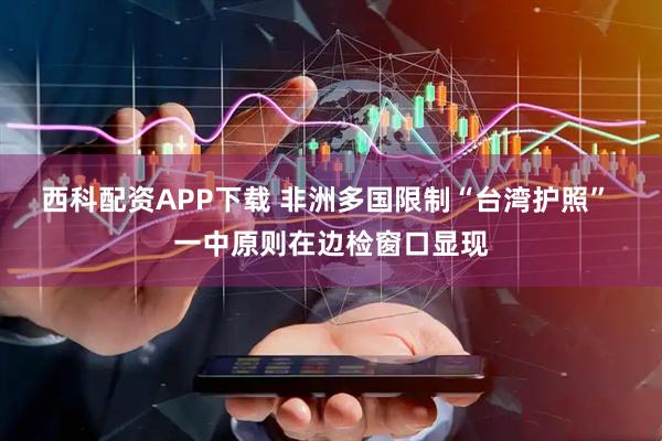 西科配资APP下载 非洲多国限制“台湾护照” 一中原则在边检窗口显现