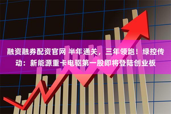 融资融券配资官网 半年通关，三年领跑！绿控传动：新能源重卡电驱第一股即将登陆创业板
