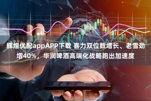 辉煌优配appAPP下载 喜力双位数增长、老雪劲增40%，华润啤酒高端化战略跑出加速度