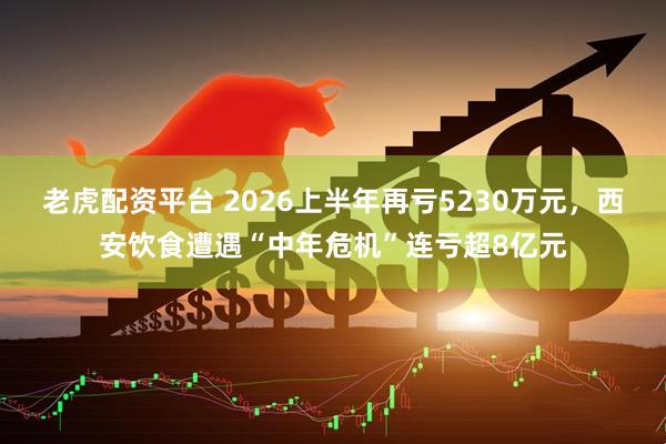 老虎配资平台 2026上半年再亏5230万元，西安饮食遭遇“中年危机”连亏超8亿元