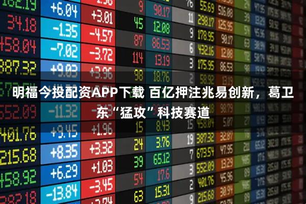 明福今投配资APP下载 百亿押注兆易创新，葛卫东“猛攻”科技赛道